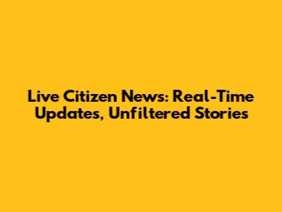 Live Citizen News: Real-Time Updates, Unfiltered Stories