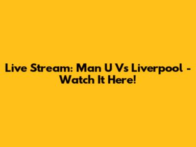 Live Stream: Man U Vs Liverpool - Watch It Here!