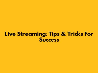 Live Streaming: Tips & Tricks For Success