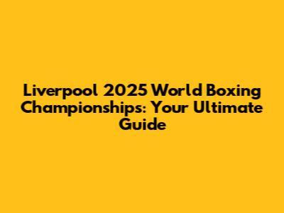Liverpool 2025 World Boxing Championships: Your Ultimate Guide