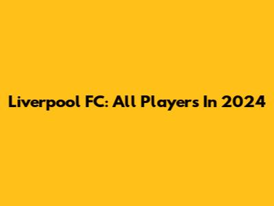 Liverpool FC: All Players In 2024