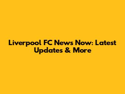 Liverpool FC News Now: Latest Updates & More