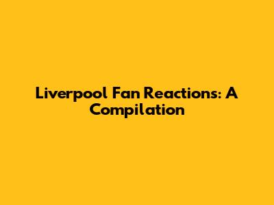 Liverpool Fan Reactions: A Compilation