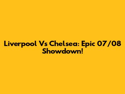 Liverpool Vs Chelsea: Epic 07/08 Showdown!