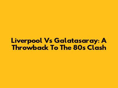 Liverpool Vs Galatasaray: A Throwback To The 80s Clash