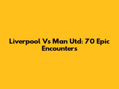 Liverpool Vs Man Utd: 70 Epic Encounters