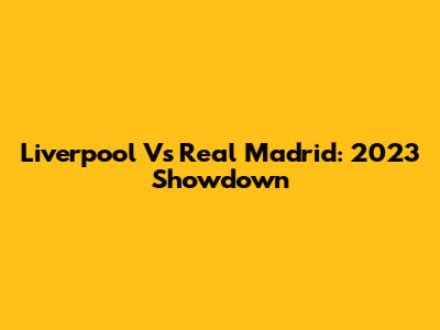 Liverpool Vs Real Madrid: 2023 Showdown