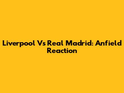 Liverpool Vs Real Madrid: Anfield Reaction