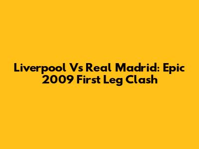 Liverpool Vs Real Madrid: Epic 2009 First Leg Clash