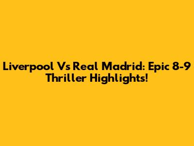 Liverpool Vs Real Madrid: Epic 8-9 Thriller Highlights!