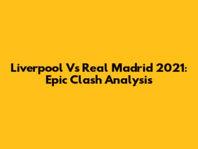 Liverpool Vs Real Madrid 2021: Epic Clash Analysis