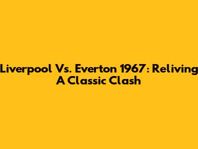 Liverpool Vs. Everton 1967: Reliving A Classic Clash