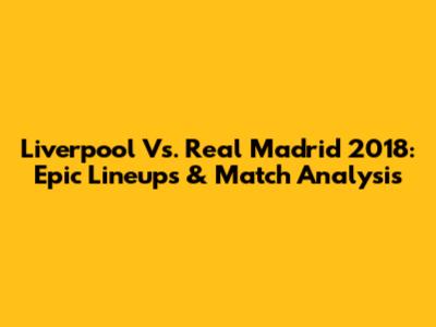 Liverpool Vs. Real Madrid 2018: Epic Lineups & Match Analysis