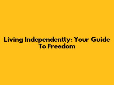 Living Independently: Your Guide To Freedom