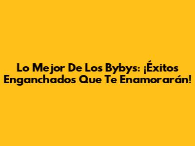 Lo Mejor De Los Bybys: ¡Éxitos Enganchados Que Te Enamorarán!