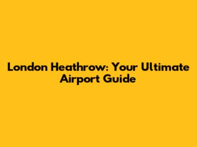 London Heathrow: Your Ultimate Airport Guide