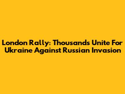 London Rally: Thousands Unite For Ukraine Against Russian Invasion