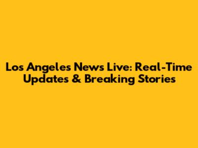 Los Angeles News Live: Real-Time Updates & Breaking Stories