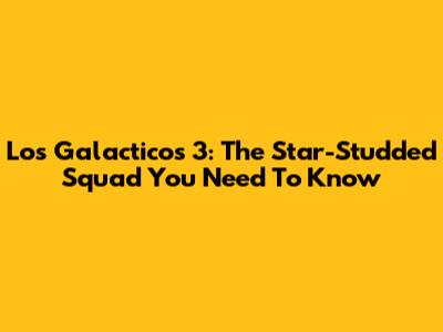 Los Galacticos 3: The Star-Studded Squad You Need To Know
