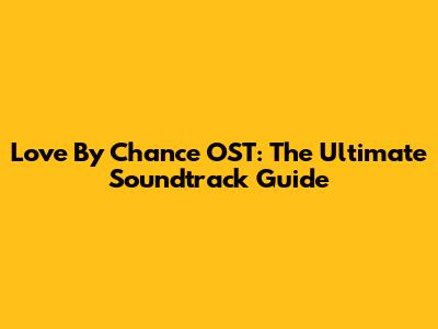 Love By Chance OST: The Ultimate Soundtrack Guide