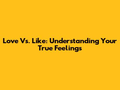 Love Vs. Like: Understanding Your True Feelings
