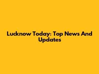 Lucknow Today: Top News And Updates