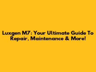 Luxgen M7: Your Ultimate Guide To Repair, Maintenance & More!