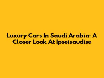 Luxury Cars In Saudi Arabia: A Closer Look At Ipseisaudise