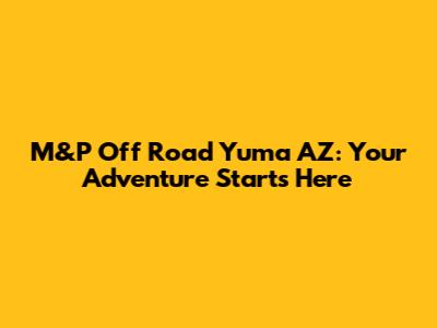 M&P Off Road Yuma AZ: Your Adventure Starts Here