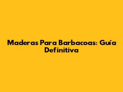 Maderas Para Barbacoas: Guía Definitiva