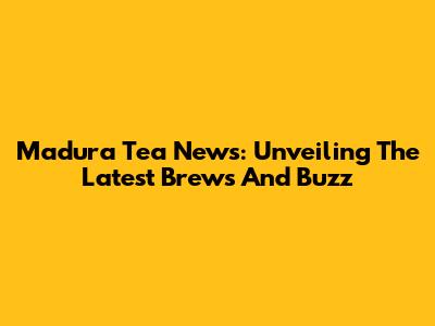 Madura Tea News: Unveiling The Latest Brews And Buzz