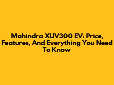 Mahindra XUV300 EV: Price, Features, And Everything You Need To Know