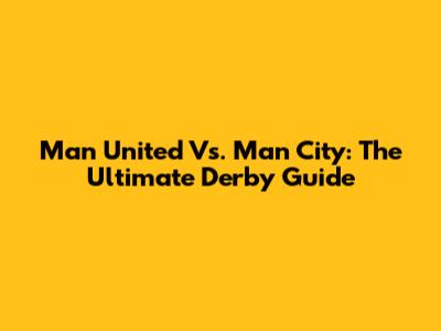 Man United Vs. Man City: The Ultimate Derby Guide