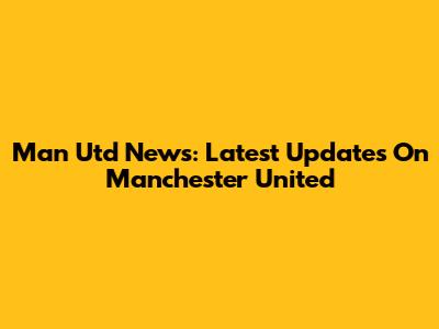 Man Utd News: Latest Updates On Manchester United