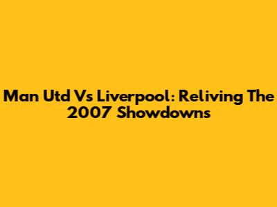 Man Utd Vs Liverpool: Reliving The 2007 Showdowns