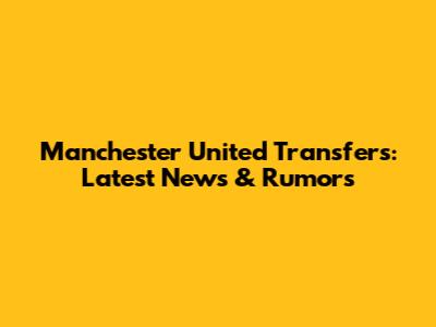 Manchester United Transfers: Latest News & Rumors