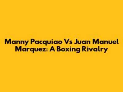 Manny Pacquiao Vs Juan Manuel Marquez: A Boxing Rivalry