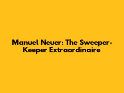 Manuel Neuer: The Sweeper-Keeper Extraordinaire