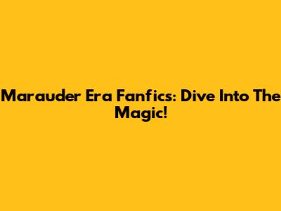 Marauder Era Fanfics: Dive Into The Magic!