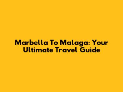 Marbella To Malaga: Your Ultimate Travel Guide