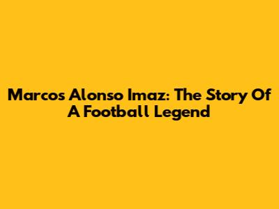 Marcos Alonso Imaz: The Story Of A Football Legend