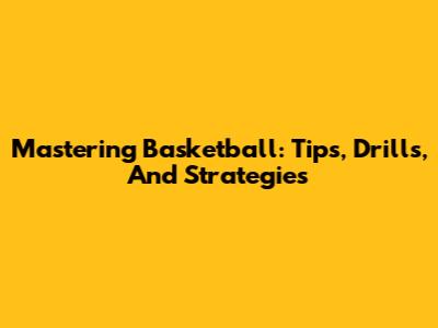 Mastering Basketball: Tips, Drills, And Strategies