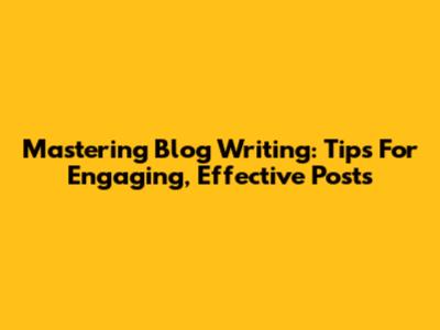 Mastering Blog Writing: Tips For Engaging, Effective Posts