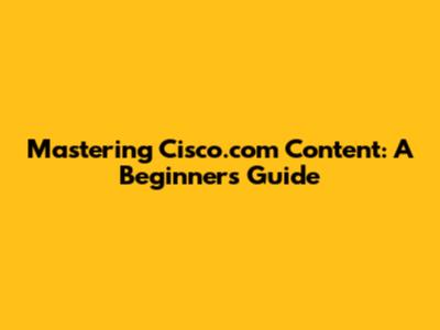 Mastering Cisco.com Content: A Beginner's Guide
