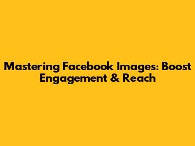 Mastering Facebook Images: Boost Engagement & Reach