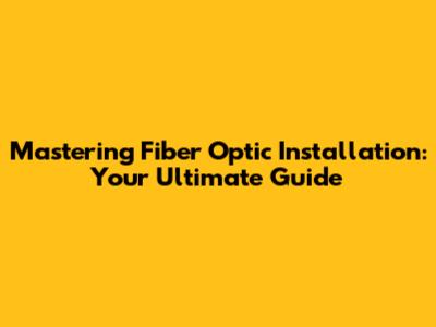 Mastering Fiber Optic Installation: Your Ultimate Guide