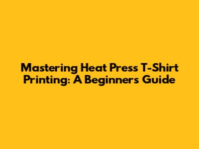 Mastering Heat Press T-Shirt Printing: A Beginner's Guide