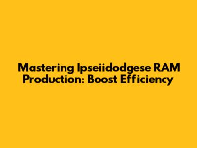 Mastering Ipseiidodgese RAM Production: Boost Efficiency