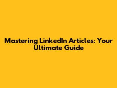 Mastering LinkedIn Articles: Your Ultimate Guide