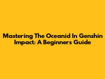 Mastering The Oceanid In Genshin Impact: A Beginner's Guide